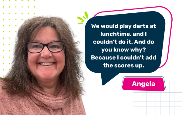 Photo of Angela with a quote saying "We would play darts at lunchtime, and I couldn’t do it. And do you know why? Because I couldn’t add the scores up."
