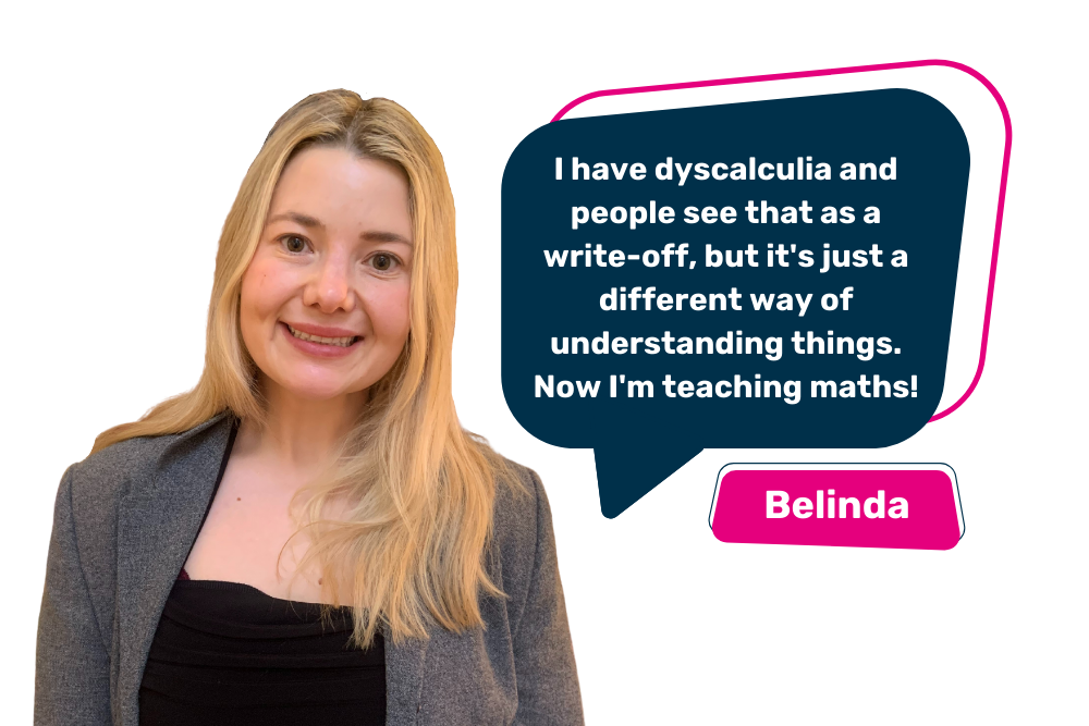 Image of Belinda with the quote "I have dyscalculia and people see that as a write-off, but it's just a different way of understanding things. Now I'm teaching maths!"