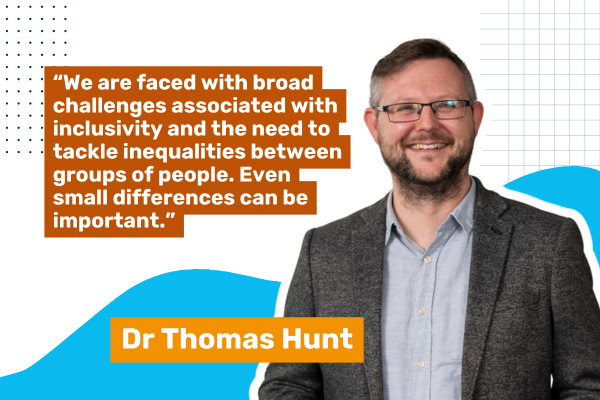 Photo of Dr Thomas Hunt with a quote saying, "We are faced with broad challenges associated with inclusivity and the need to tackle inequalities between groups of people. Even small differences can be important."